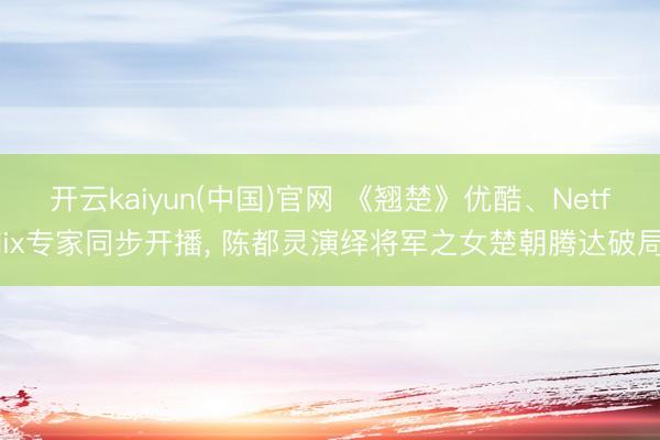 开云kaiyun(中国)官网 《翘楚》优酷、Netflix专家同步开播， 陈都灵演绎将军之女楚朝腾达破局