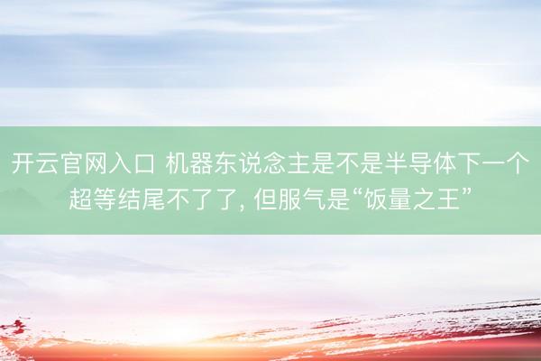 开云官网入口 机器东说念主是不是半导体下一个超等结尾不了了， 但服气是“饭量之王”