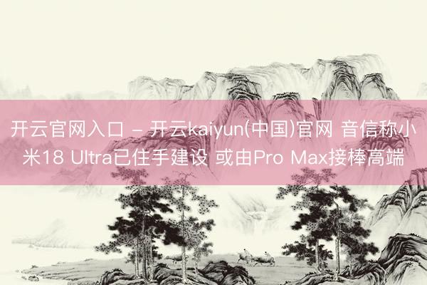 开云官网入口 - 开云kaiyun(中国)官网 音信称小米18 Ultra已住手建设 或由Pro Max接棒高端