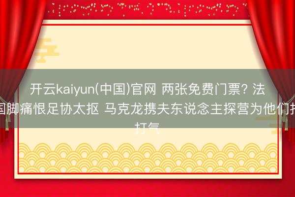 开云kaiyun(中国)官网 两张免费门票? 法国国脚痛恨足协太抠 马克龙携夫东说念主探营为他们打气