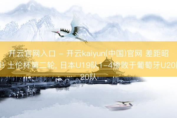 开云官网入口 - 开云kaiyun(中国)官网 差距昭彰! 土伦杯第二轮， 日本U19队1-4惨败于葡萄牙U20队