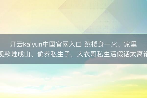开云kaiyun中国官网入口 跳楼身一火、家里现款堆成山、偷养私生子，大衣哥私生活假话太离谱