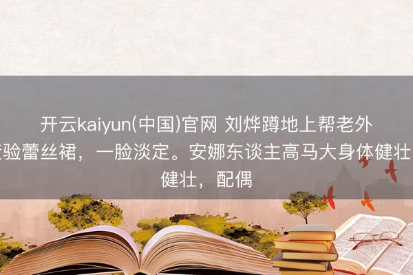 开云kaiyun(中国)官网 刘烨蹲地上帮老外夫人查验蕾丝裙，一脸淡定。安娜东谈主高马大身体健壮，配偶