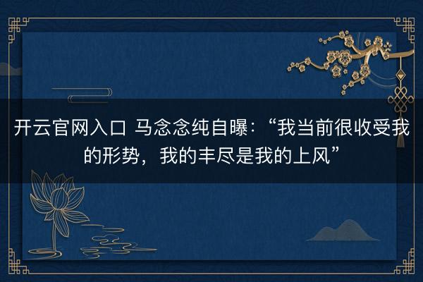 开云官网入口 马念念纯自曝：“我当前很收受我的形势，我的丰尽是我的上风”