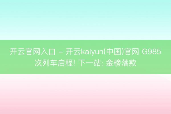 开云官网入口 - 开云kaiyun(中国)官网 G985次列