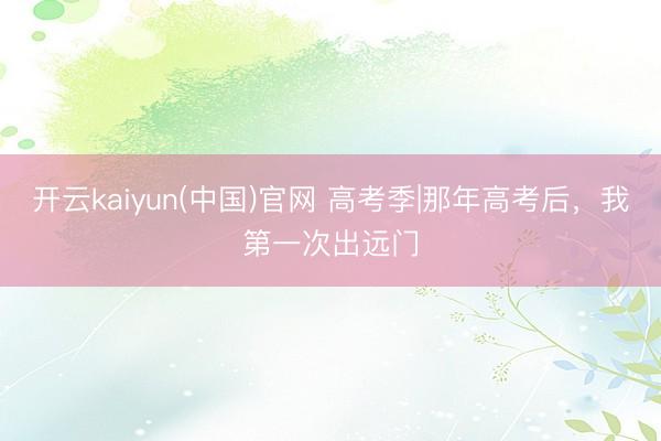 开云kaiyun(中国)官网 高考季|那年高考后，我第一次出远门