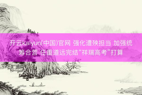 开云kaiyun(中国)官网 强化遭殃担当 加强统筹合营 任重道远完结“祥瑞高考”打算