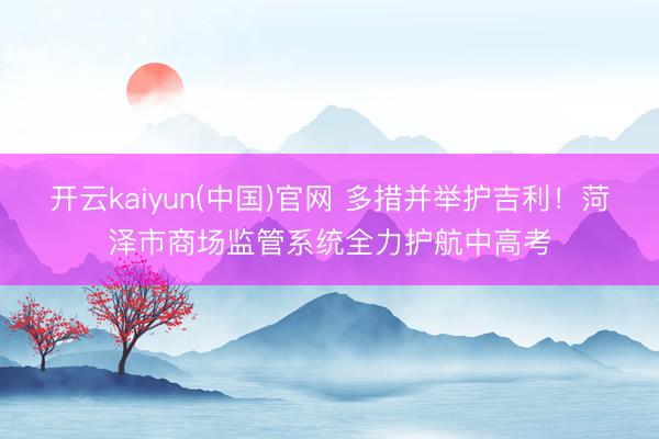 开云kaiyun(中国)官网 多措并举护吉利！菏泽市商场监管系统全力护航中高考