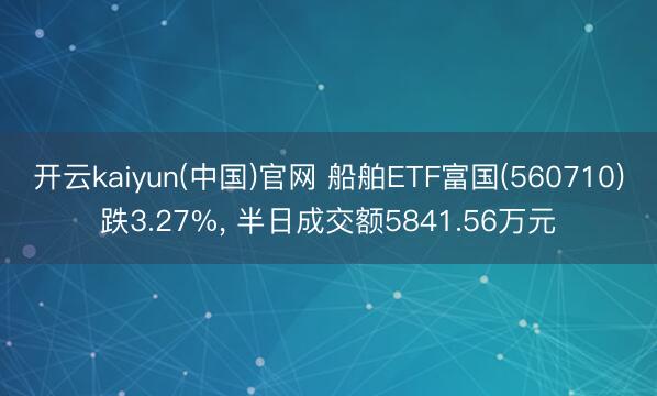 开云kaiyun(中国)官网 船舶ETF富国(560710)跌3.27%， 半日成交额5841.56万元