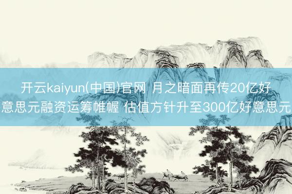 开云kaiyun(中国)官网 月之暗面再传20亿好意思元融资运筹帷幄 估值方针升至300亿好意思元