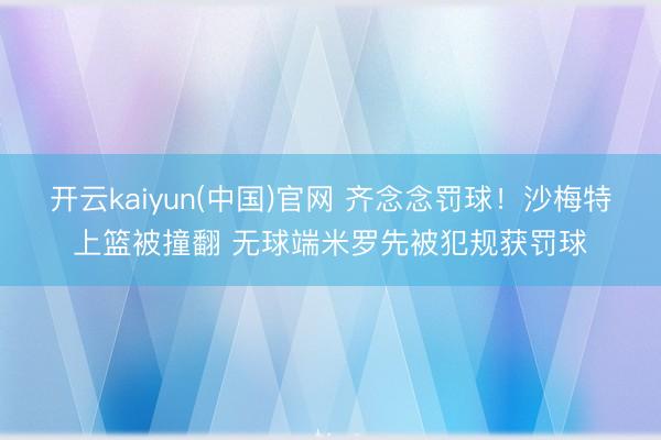 开云kaiyun(中国)官网 齐念念罚球！沙梅特上篮被撞翻 无球端米罗先被犯规获罚球