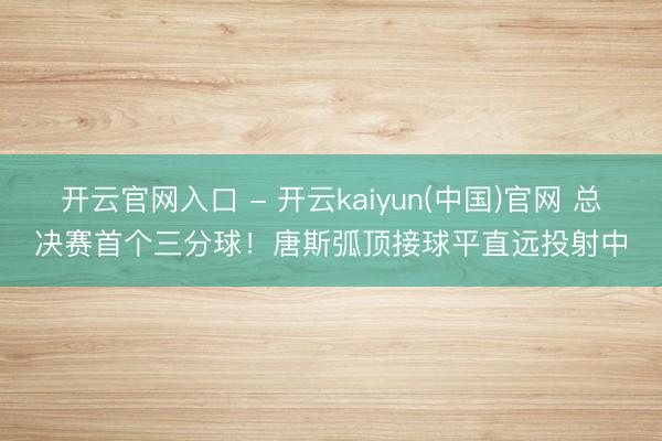 开云官网入口 - 开云kaiyun(中国)官网 总决赛首个三分球！唐斯弧顶接球平直远投射中