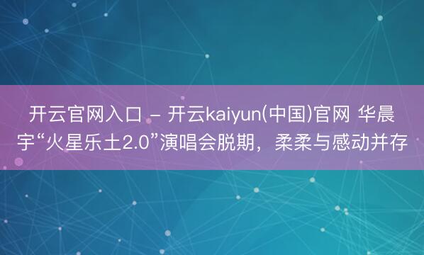 开云官网入口 - 开云kaiyun(中国)官网 华晨宇“火星乐土2.0”演唱会脱期，柔柔与感动并存