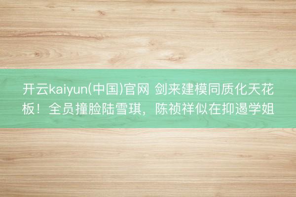 开云kaiyun(中国)官网 剑来建模同质化天花板！全员撞脸陆雪琪，陈祯祥似在抑遏学姐