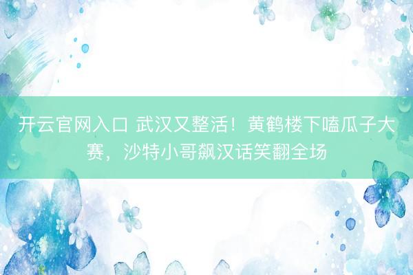 开云官网入口 武汉又整活！黄鹤楼下嗑瓜子大赛，沙特小哥飙汉话笑翻全场