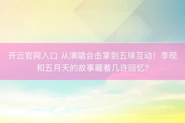 开云官网入口 从演唱会击掌到五球互动！李现和五月天的故事藏着几许回忆？