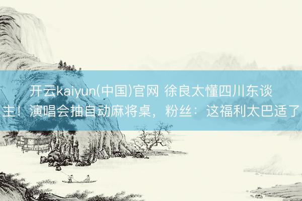 开云kaiyun(中国)官网 徐良太懂四川东谈主！演唱会抽自动麻将桌，粉丝：这福利太巴适了