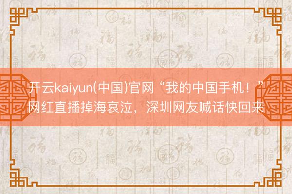 开云kaiyun(中国)官网 “我的中国手机！”网红直播掉海哀泣，深圳网友喊话快回来