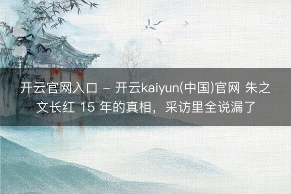 开云官网入口 - 开云kaiyun(中国)官网 朱之文长红 15 年的真相，采访里全说漏了