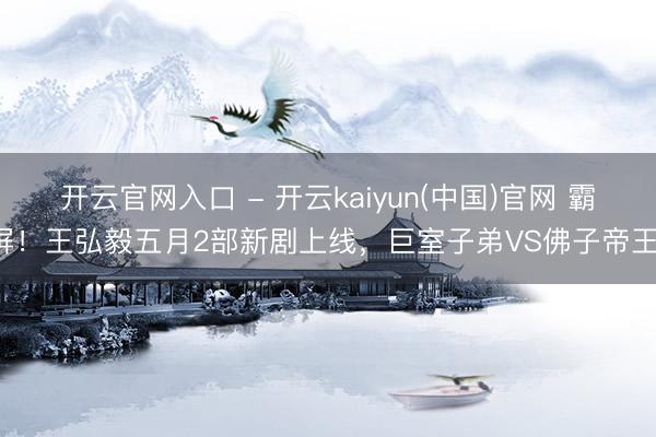开云官网入口 - 开云kaiyun(中国)官网 霸屏！王弘毅五月2部新剧上线，巨室子弟VS佛子帝王！
