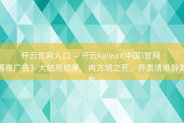 开云官网入口 - 开云kaiyun(中国)官网 《暮夜广告》大结局结果，冉方旭之死，乔素清难辞其咎