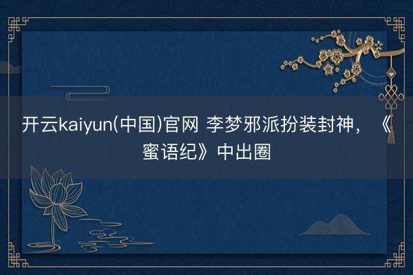 开云kaiyun(中国)官网 李梦邪派扮装封神，《蜜语纪》中出圈
