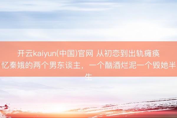 开云kaiyun(中国)官网 从初恋到出轨瘫痪！忆秦娥的两个男东谈主，一个酗酒烂泥一个毁她半生