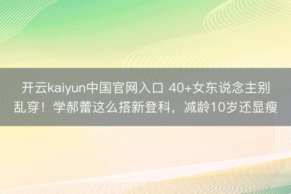 开云kaiyun中国官网入口 40+女东说念主别乱穿！学郝蕾这么搭新登科，减龄10岁还显瘦