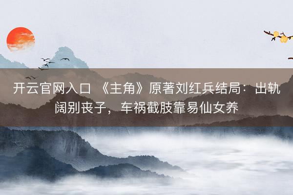 开云官网入口 《主角》原著刘红兵结局：出轨阔别丧子，车祸截肢靠易仙女养