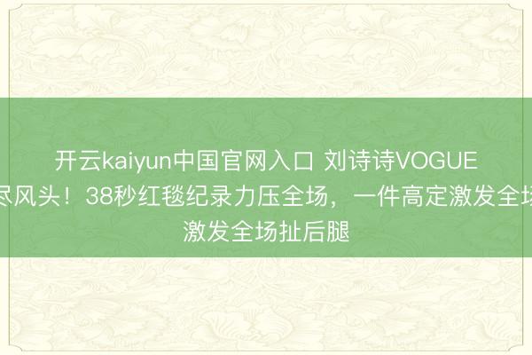 开云kaiyun中国官网入口 刘诗诗VOGUE晚宴抢尽风头！38秒红毯纪录力压全场，一件高定激发全场扯后腿
