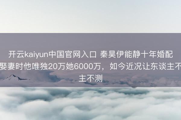 开云kaiyun中国官网入口 秦昊伊能静十年婚配：娶妻时他唯独20万她6000万，如今近况让东谈主不测