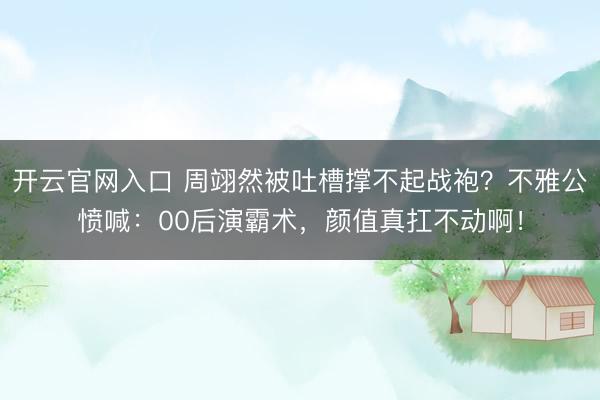 开云官网入口 周翊然被吐槽撑不起战袍？不雅公愤喊：00后演霸术，颜值真扛不动啊！
