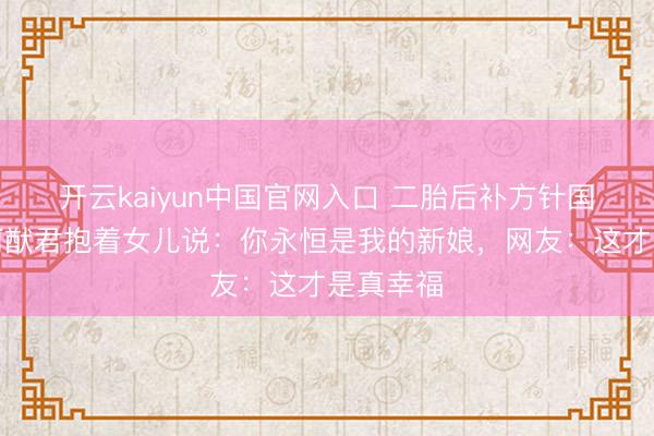 开云kaiyun中国官网入口 二胎后补方针国婚典！何猷君抱着女儿说：你永恒是我的新娘，网友：这才是真幸福