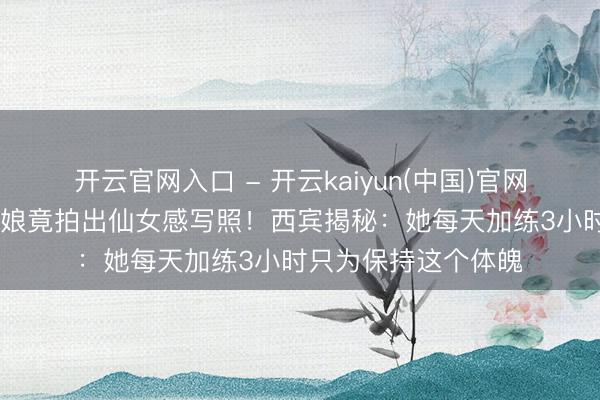 开云官网入口 - 开云kaiyun(中国)官网 排球场上的拚命三娘竟拍出仙女感写照！西宾揭秘：她每天加练3小时只为保持这个体魄
