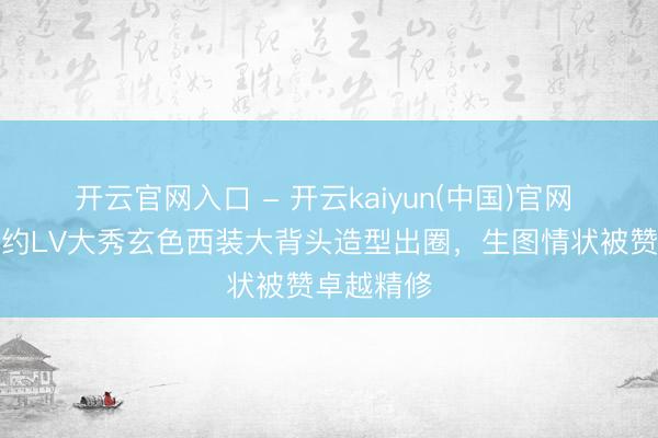 开云官网入口 - 开云kaiyun(中国)官网 刘亦菲纽约LV大秀玄色西装大背头造型出圈,生图情状被赞卓越精修