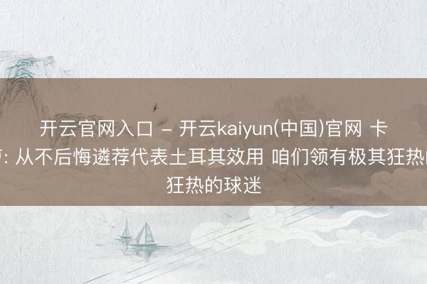 开云官网入口 - 开云kaiyun(中国)官网 卡迪奥卢: 从不后悔遴荐代表土耳其效用 咱们领有极其狂热的球迷