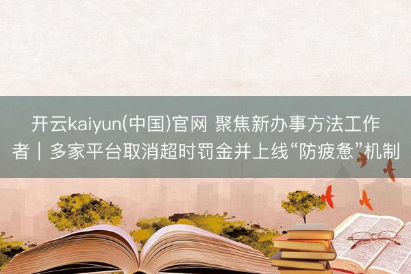 开云kaiyun(中国)官网 聚焦新办事方法工作者｜多家平台取消超时罚金并上线“防疲惫”机制
