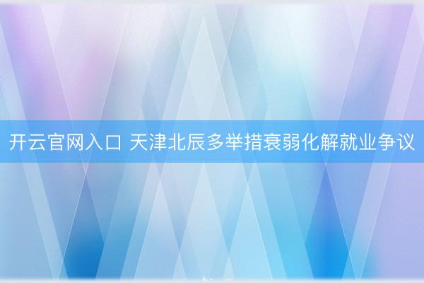 开云官网入口 天津北辰多举措衰弱化解就业争议