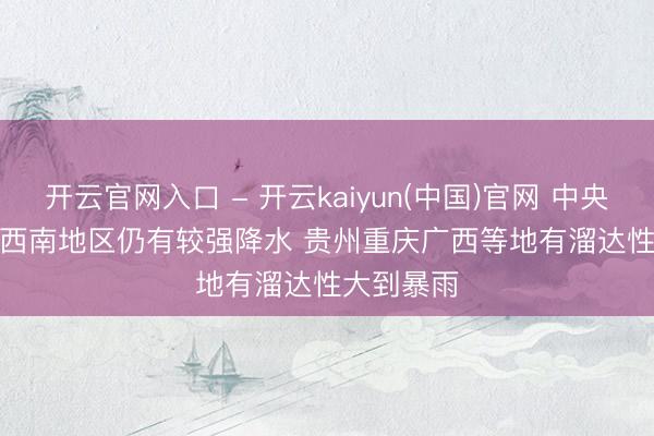 开云官网入口 - 开云kaiyun(中国)官网 中央局势台：西南地区仍有较强降水 贵州重庆广西等地有溜达性大到暴雨