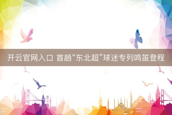 开云官网入口 首趟“东北超”球迷专列鸣笛登程