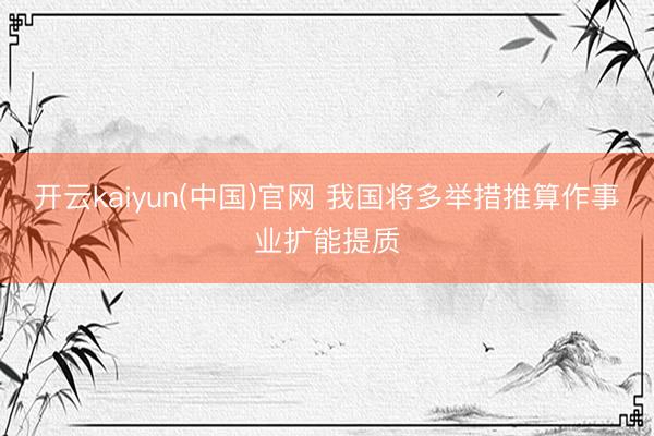 开云kaiyun(中国)官网 我国将多举措推算作事业扩能提质
