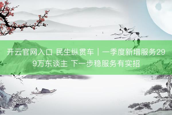 开云官网入口 民生纵贯车｜一季度新增服务299万东谈主 下一步稳服务有实招