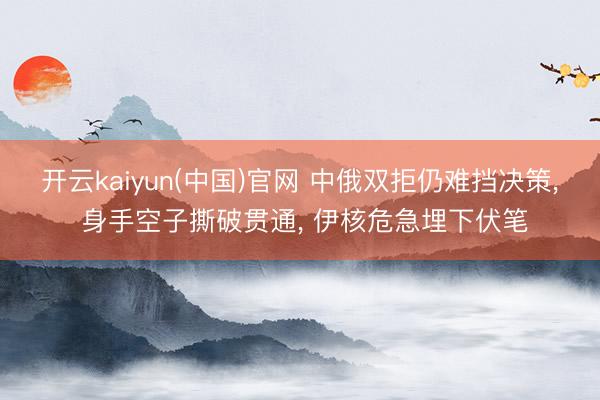 开云kaiyun(中国)官网 中俄双拒仍难挡决策， 身手空子撕破贯通， 伊核危急埋下伏笔