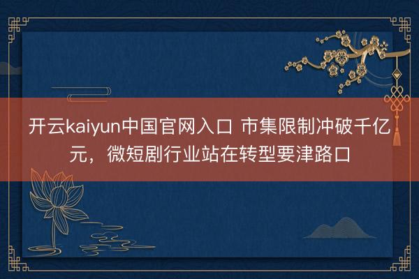 开云kaiyun中国官网入口 市集限制冲破千亿元，微短剧行业站在转型要津路口
