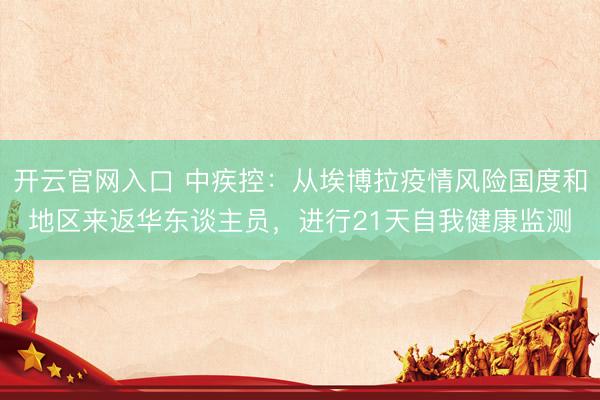 开云官网入口 中疾控：从埃博拉疫情风险国度和地区来返华东谈主员，进行21天自我健康监测