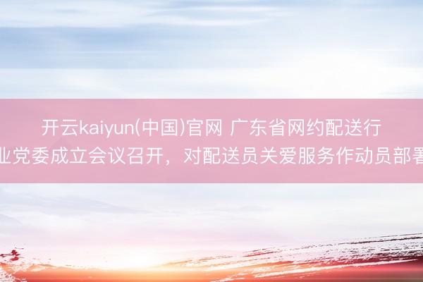 开云kaiyun(中国)官网 广东省网约配送行业党委成立会议召开，对配送员关爱服务作动员部署