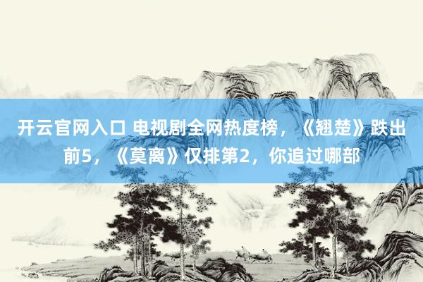 开云官网入口 电视剧全网热度榜，《翘楚》跌出前5，《莫离》仅排第2，你追过哪部