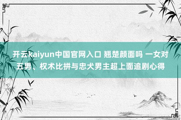 开云kaiyun中国官网入口 翘楚颜面吗 一女对五男、权术比拼与忠犬男主超上面追剧心得