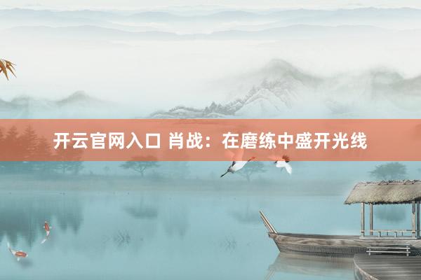 开云官网入口 肖战：在磨练中盛开光线