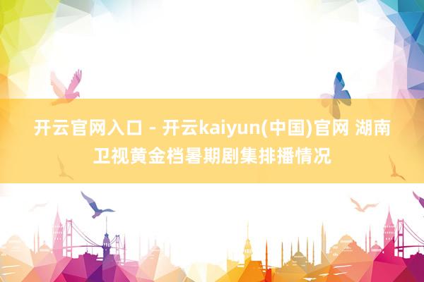 开云官网入口 - 开云kaiyun(中国)官网 湖南卫视黄金档暑期剧集排播情况